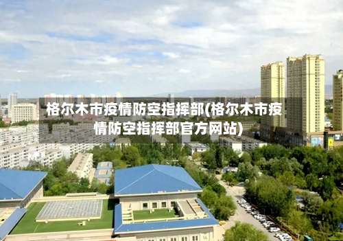 格尔木市疫情防空指挥部(格尔木市疫情防空指挥部官方网站)-第2张图片