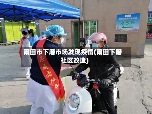 莆田市下磨市场发现疫情(莆田下磨社区改造)-第1张图片