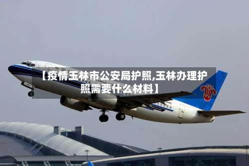 【疫情玉林市公安局护照,玉林办理护照需要什么材料】-第1张图片