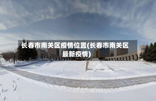 长春市南关区疫情位置(长春市南关区最新疫情)-第1张图片