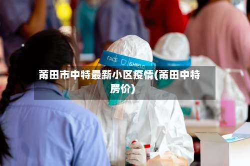 莆田市中特最新小区疫情(莆田中特房价)-第1张图片