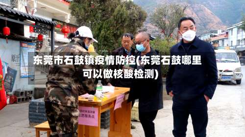 东莞市石鼓镇疫情防控(东莞石鼓哪里可以做核酸检测)-第3张图片