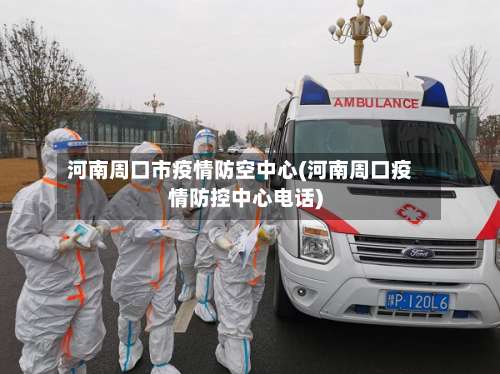 河南周口市疫情防空中心(河南周口疫情防控中心电话)-第3张图片