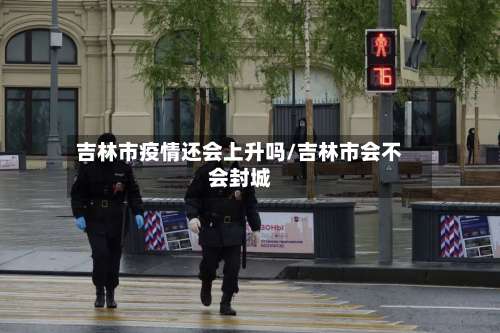吉林市疫情还会上升吗/吉林市会不会封城-第1张图片
