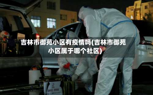 吉林市御苑小区有疫情吗(吉林市御苑小区属于哪个社区)-第2张图片