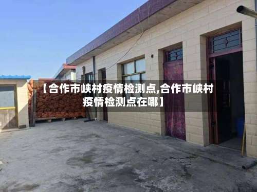 【合作市峡村疫情检测点,合作市峡村疫情检测点在哪】-第1张图片
