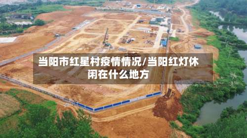 当阳市红星村疫情情况/当阳红灯休闲在什么地方-第1张图片