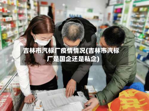 吉林市汽标厂疫情情况(吉林市汽标厂是国企还是私企)-第3张图片