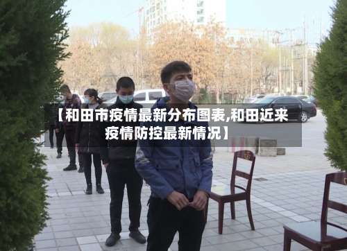【和田市疫情最新分布图表,和田近来疫情防控最新情况】-第1张图片