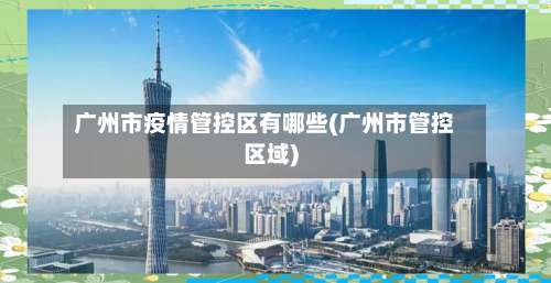 广州市疫情管控区有哪些(广州市管控区域)-第1张图片