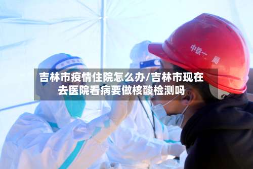 吉林市疫情住院怎么办/吉林市现在去医院看病要做核酸检测吗-第1张图片