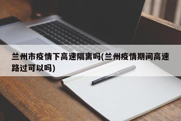 兰州市疫情下高速隔离吗(兰州疫情期间高速路过可以吗)