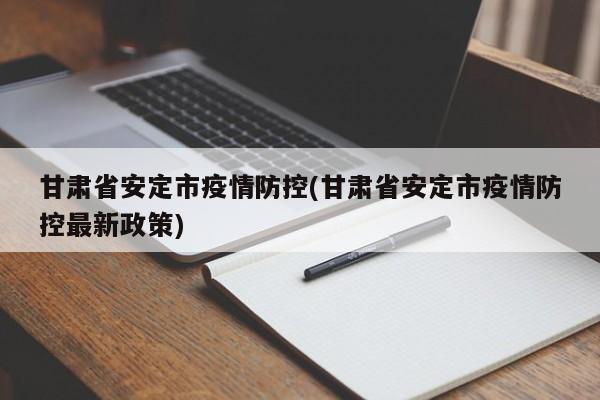 甘肃省安定市疫情防控(甘肃省安定市疫情防控最新政策)