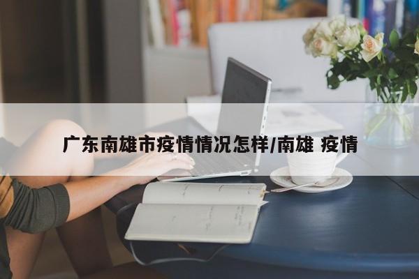 广东南雄市疫情情况怎样/南雄 疫情