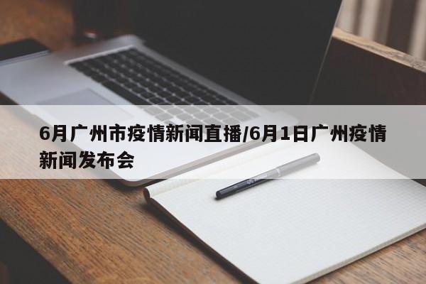 6月广州市疫情新闻直播/6月1日广州疫情新闻发布会