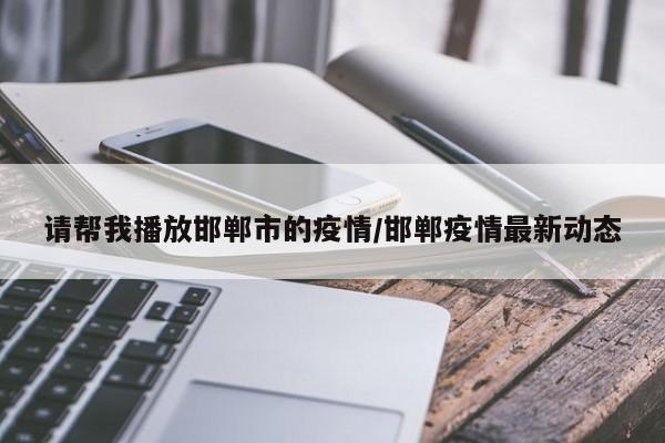 请帮我播放邯郸市的疫情/邯郸疫情最新动态