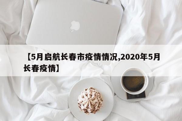 【5月启航长春市疫情情况,2020年5月长春疫情】