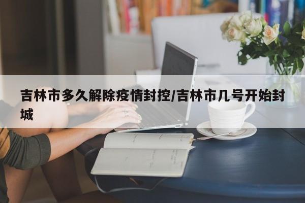 吉林市多久解除疫情封控/吉林市几号开始封城