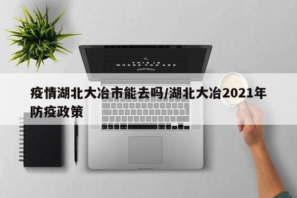 疫情湖北大冶市能去吗/湖北大冶2021年防疫政策